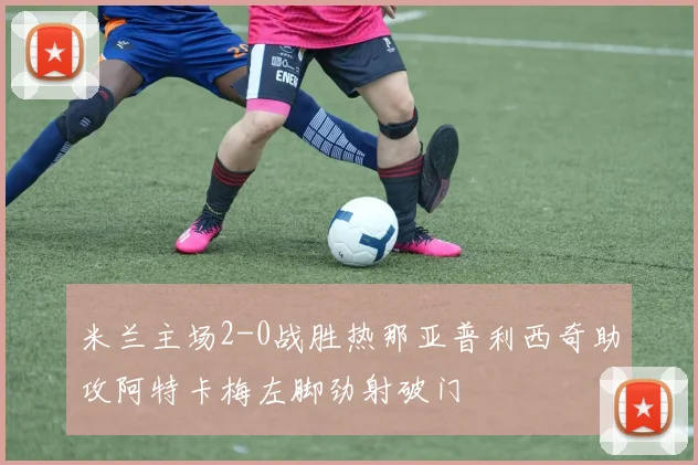 米兰主场2-0战胜热那亚普利西奇助攻阿特卡梅左脚劲射破门