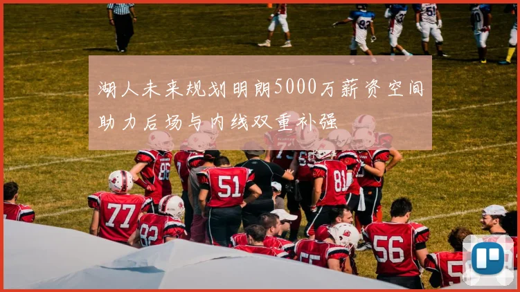 湖人未来规划明朗5000万薪资空间助力后场与内线双重补强