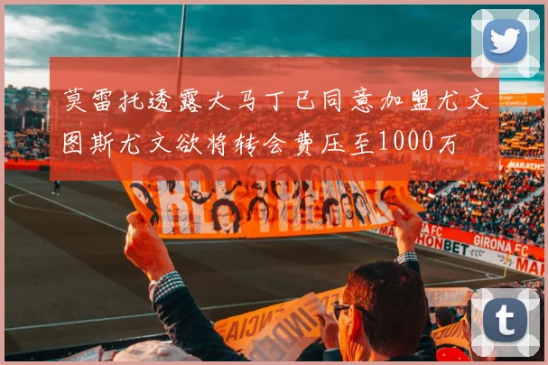 莫雷托透露大马丁已同意加盟尤文图斯尤文欲将转会费压至1000万