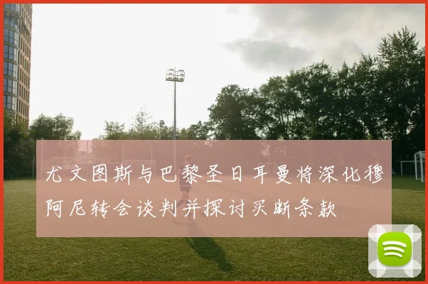尤文图斯与巴黎圣日耳曼将深化穆阿尼转会谈判并探讨买断条款