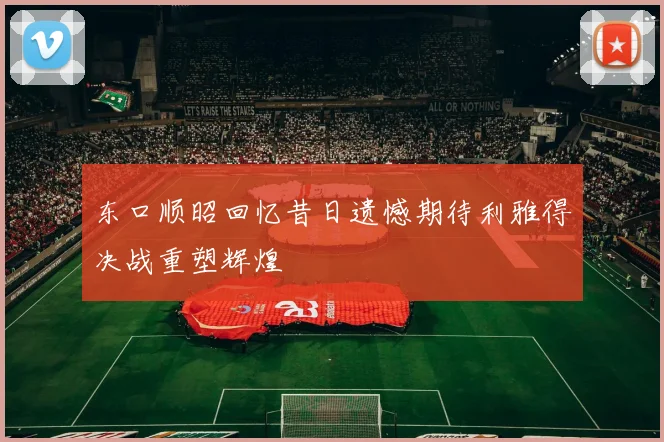 东口顺昭回忆昔日遗憾期待利雅得决战重塑辉煌