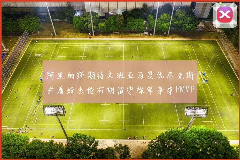 阿里纳斯期待文班亚马复仇尼克斯并看好杰伦布朗留守绿军争夺FMVP