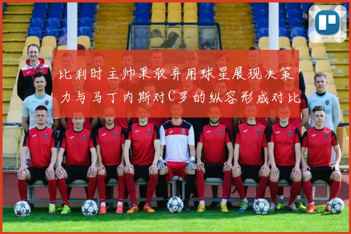 比利时主帅果敢弃用球星展现决策力与马丁内斯对C罗的纵容形成对比