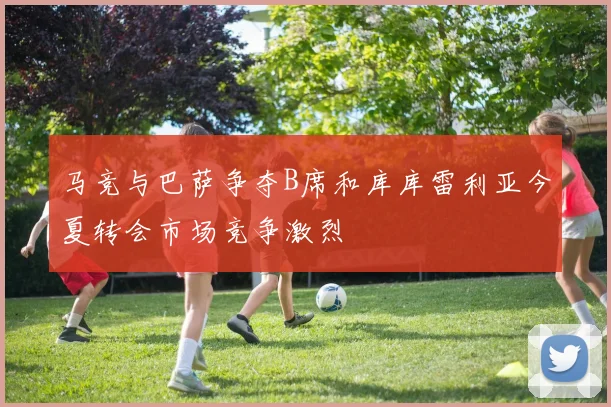 马竞与巴萨争夺B席和库库雷利亚今夏转会市场竞争激烈