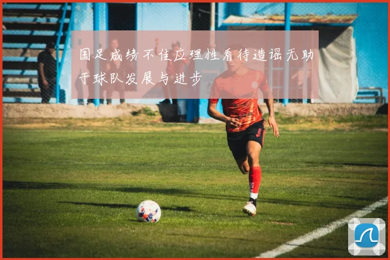 国足成绩不佳应理性看待造谣无助于球队发展与进步